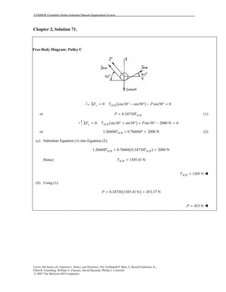 COSMOS: Complete Online Solutions Manual Organization System
Vector Mechanics for Engineers: Statics and Dynamics, 8/e, Ferdinand P. Beer, E. Russell Johnston, Jr.,
Elliot R. Eisenberg, William E. Clausen, David Mazurek, Phillip J. Cornwell
© 2007 The McGraw-Hill Companies.
Chapter 2, Solution 71.
Free-Body Diagram: Pulley C
( )0: cos30 cos50 cos50 0x ACBF T PΣ = ° − ° − ° =
or 0.34730= ACBP T (1)
( )0: sin30 sin50 sin50 2000 N 0y ACBF T PΣ = ° + ° + ° − =
or 1.26604 0.76604 2000 N+ =ACBT P (2)
(a) Substitute Equation (1) into Equation (2):
( )1.26604 0.76604 0.34730 2000 N+ =ACB ACBT T
Hence: 1305.41 N=ACBT
1305 N=ACBT
(b) Using (1)
( )0.34730 1305.41 N 453.37 N= =P
453 N=P
 