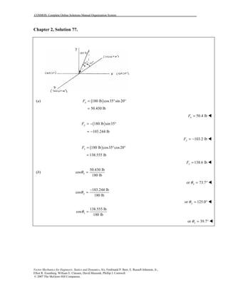 COSMOS: Complete Online Solutions Manual Organization System
Vector Mechanics for Engineers: Statics and Dynamics, 8/e, Ferdinand P. Beer, E. Russell Johnston, Jr.,
Elliot R. Eisenberg, William E. Clausen, David Mazurek, Phillip J. Cornwell
© 2007 The McGraw-Hill Companies.
Chapter 2, Solution 77.
(a) ( )180 lb cos35 sin 20xF = ° °
50.430 lb=
50.4 lbxF = !
( )180 lb sin35yF = − °
103.244 lb= −
103.2 lbyF = − !
( )180 lb cos35 cos20zF = ° °
138.555 lb=
138.6 lbzF = !
(b)
50.430 lb
cos
180 lb
xθ =
or 73.7xθ = ° !
103.244 lb
cos
180 lb
yθ
−
=
or 125.0yθ = ° !
138.555 lb
cos
180 lb
zθ =
or 39.7zθ = ° !
 