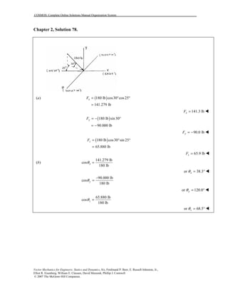 COSMOS: Complete Online Solutions Manual Organization System
Vector Mechanics for Engineers: Statics and Dynamics, 8/e, Ferdinand P. Beer, E. Russell Johnston, Jr.,
Elliot R. Eisenberg, William E. Clausen, David Mazurek, Phillip J. Cornwell
© 2007 The McGraw-Hill Companies.
Chapter 2, Solution 78.
(a) ( )180 lb cos30 cos25xF = ° °
141.279 lb=
141.3 lbxF = !
( )180 lb sin30yF = − °
90.000 lb= −
90.0 lbyF = − !
( )180 lb cos30 sin 25zF = ° °
65.880 lb=
65.9 lbzF = !
(b)
141.279 lb
cos
180 lb
xθ =
or 38.3xθ = ° !
90.000 lb
cos
180 lb
yθ
−
=
or 120.0yθ = ° !
65.880 lb
cos
180 lb
zθ =
or 68.5zθ = ° !
 