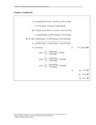 COSMOS: Complete Online Solutions Manual Organization System
Vector Mechanics for Engineers: Statics and Dynamics, 8/e, Ferdinand P. Beer, E. Russell Johnston, Jr.,
Elliot R. Eisenberg, William E. Clausen, David Mazurek, Phillip J. Cornwell
© 2007 The McGraw-Hill Companies.
Chapter 2, Solution 94.
( )[ ]6 kips cos30 sin 20 sin30 cos30 cos20= ° ° − ° + ° °P i j k
( ) ( ) ( )1.77719 kips 3 kips 4.8828 kips= − +i j k
( )[ ]7 kips cos45 sin15 sin 45 cos45 cos15= − ° ° + ° − ° °Q i j k
( ) ( ) ( )1.28109 kips 4.94975 kips 4.7811 kips= − + −i j k
( ) ( ) ( )0.49610 kip 1.94975 kips 0.101700 kip= + = + +R P Q i j k
( ) ( ) ( )2 2 2
0.49610 kip 1.94975 kips 0.101700 kipR = + +
2.0144 kipsR = or 2.01 kipsR =
0.49610 kip
cos 0.24628
2.0144 kips
x
x
R
R
θ = = =
1.94975 kips
cos 0.967906
2.0144 kips
y
y
R
R
θ = = =
0.101700 kip
cos 0.050486
2.0144 kips
z
z
R
R
θ = = =
or 75.7xθ = °
14.56yθ = °
87.1zθ = °
 