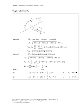 COSMOS: Complete Online Solutions Manual Organization System
Vector Mechanics for Engineers: Statics and Dynamics, 8/e, Ferdinand P. Beer, E. Russell Johnston, Jr.,
Elliot R. Eisenberg, William E. Clausen, David Mazurek, Phillip J. Cornwell
© 2007 The McGraw-Hill Companies.
Chapter 2, Solution 99.
Cable AB: ( ) ( ) ( )600 mm 360 mm 270 mmAB = − + +i j k
!!!"
( ) ( ) ( )2 2 2
600 mm 360 mm 270 mm 750 mmAB = − + + =
( ) ( ) ( )
600 N
600 mm 360 mm 270 mm
750 mm
AB AB
AB
T
AB
 = = − + + T i j k
!!!"
( ) ( ) ( )480 N 288 N 216 NAB = − + +T i j k
Cable AC: ( ) ( ) ( )600 mm 320 mm 510 mmAC = − + −i j k
!!!"
( ) ( ) ( )2 2 2
600 mm 320 mm 510 mm 850 mmAC = − + + − =
( ) ( ) ( )600 mm 320 mm 510 mm
850 mm
AC
AC AC
AC T
T
AC
 = = − + − T i j k
!!!"
60 32 51
85 85 85
AC AC AC ACT T T= − + −T i j k
Load P: P= − jP
(a) ( ) ( )
51
0: 216 N 0
85
A z ACz
R F T= Σ = − = or 360 NACT = !
(b) ( ) ( )
32
0: 288 N 0
85
A y ACy
R F T P= Σ = + − = or = 424 NP !
 