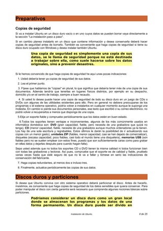 Preparativos
Copias de seguridad
Si va a instalar Ubuntu en un disco duro vacío o en uno cuyos datos se pueden borrar vaya directamente a
la sección "La instalación paso a paso".
Si en cambio planea instalarlo en un disco que contiene información y desea conservarla deberá hacer
copias de seguridad antes de borrarlo. También es conveniente que haga copias de seguridad si tiene su
disco duro ocupado con Windows y desea instalar también Ubuntu.
Una copia de seguridad es simplemente una copia de sus
datos, se le llama de seguridad porque no está destinada
a trabajar sobre ella, como suele hacerse sobre los datos
originales, sino a prevenir desastres.
Si le hemos convencido de que haga copias de seguridad he aquí unas pocas indicaciones:
1. Usted debería tener ya copias de seguridad de sus datos.
2. Lea el primer punto.
3. Fíjese que hablamos de "copias" en plural, lo que significa que debería tener más de una copia de sus
documentos. Además tendría que tenerlas en lugares físicos distintos, por ejemplo en su despacho,
domicilio y/o en el centro de trabajo, siempre a buen recaudo.
4. Si usted lo desea puede hacer una copia de seguridad de todo su disco duro en un juego de CDs o
DVDs con algunas de las utilidades existentes para ello. Pero en general no debiera preocuparse de los
programas o el sistema operativo, podría volver a instalarlos en cualquier momento aunque le suponga una
molestia. En cambio si pierde sus documentos personales, ese texto que escribió o su correo electrónico, no
podrá volver a recuperarlos a menos que disponga de una copia.
5.Elija un soporte fiable y compruebe periódicamente que los datos están en buen estado.
6.Todos los soportes tienen ventajas e inconvenientes, algunos de los más comúnmente usados en
informática doméstica son: DVD (gran capacidad, fiable, pero necesita de una grabadora que quizá no
tenga), CD (menor capacidad, fiable, necesita de una grabadora aunque muchos ordenadores ya la tienen.
Los hay de una sola escritura y regrabables. Estos últimos le darán la posibilidad de ir actualizando sus
copias con un menor gasto), unidades ZIP (fiables, menor capacidad, casi se han dejado de comercializar),
disquetes (escasa capacidad, poco fiables, casi todo el mundo tiene una disquetera), memorias USB (son
fiables pero no se suelen emplear con estos fines, puesto que son suficientemente caras como para grabar
en ellas datos y dejarlas después para cuando hagan falta).
Sepa usted además que no todos los soportes CD o DVD tienen la misma calidad ni todos funcionan bien
con todas las grabadoras y lectoras. Así pues, compruebe que el soporte es de calidad y fiable, pruébelo
varias veces hasta que esté seguro de que no le va a fallar y tómese en serio las indicaciones de
conservación del fabricante.
7. Haga copias redundantes, al menos dos e incluso tres.
8. Finalmente, actualice periódicamente las copias de sus datos.
Discos duros y particiones
Si desea que Ubuntu conviva con otro sistema operativo deberá particionar el disco. Antes de hacerlo,
insistimos, es conveniente que haga copias de seguridad de los datos sensibles que quiera conservar. Para
poder manipular el disco con cierta garantía será necesario que comprenda algunas nociones básicas sobre
particiones.
Podríamos considerar un disco duro como un gran local
donde se almacenan los programas y los datos de una
forma permanente. Un disco duro puede ser divido en
Instalación de Ubuntu 4 de 25
 