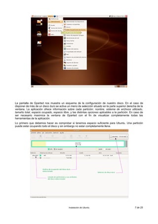 La pantalla de Gparted nos muestra un esquema de la configuración de nuestro disco. En el caso de
disponer de más de un disco duro se activa un menú de selección situado en la parte superior derecha de la
ventana. La aplicación ofrece información sobre cada partición: nombre, sistema de archivos utilizado,
tamaño total, espacio ocupado, espacio libre, y las distintas opciones aplicables a la partición. En caso de
ser necesario maximice la ventana de Gparted con el fin de visualizar completamente todas las
herramientas de la aplicación.
Lo primero que debemos hacer es comprobar si tenemos espacio suficiente para Ubuntu. Una partición
puede estar ocupando todo el disco y sin embargo no estar completamente llena.
Instalación de Ubuntu 7 de 25
 