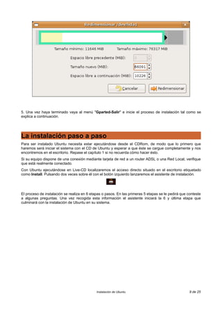 5. Una vez haya terminado vaya al menú "Gparted-Salir" e inicie el proceso de instalación tal como se
explica a continuación.
La instalación paso a paso
Para ser instalado Ubuntu necesita estar ejecutándose desde el CDRom, de modo que lo primero que
haremos será iniciar el sistema con el CD de Ubuntu y esperar a que éste se cargue completamente y nos
encontremos en el escritorio. Repase el capítulo 1 si no recuerda cómo hacer ésto.
Si su equipo dispone de una conexión mediante tarjeta de red a un router ADSL o una Red Local, verifique
que está realmente conectado.
Con Ubuntu ejecutándose en Live-CD localizaremos el acceso directo situado en el escritorio etiquetado
como Install. Pulsando dos veces sobre él con el botón izquierdo lanzaremos el asistente de instalación.
El proceso de instalación se realiza en 6 etapas o pasos. En las primeras 5 etapas se le pedirá que conteste
a algunas preguntas. Una vez recogida esta información el asistente iniciará la 6 y última etapa que
culminará con la instalación de Ubuntu en su sistema.
Instalación de Ubuntu 9 de 25
 