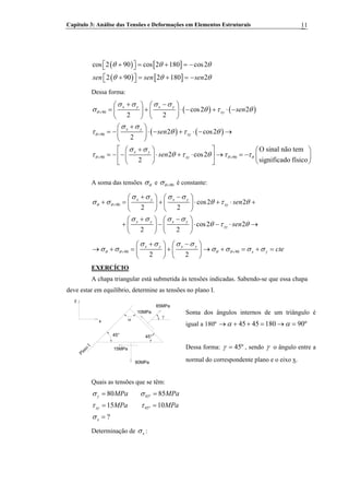 Capítulo 3: Análise das Tensões e Deformações em Elementos Estruturais 11
( ) [ ]
( ) [ ]
cos 2 90 cos 2 180 cos2
2 90 2 180 2sen sen sen
θ θ θ
θ θ θ
+ = + = −⎡ ⎤⎣ ⎦
+ = + = −⎡ ⎤⎣ ⎦
Dessa forma:
( ) ( )
( ) ( )
90
90
90 90
cos2 2
2 2
2 cos2
2
O sinal não tem
2 cos2
significado físico2
x y x y
xy
x y
xy
x y
xy
sen
sen
sen
θ
θ
θ θ
σ σ σ σ
σ θ τ θ
σ σ
τ θ τ θ
σ σ
τ θ τ θ τ τ
+
+
+ +
+ −⎛ ⎞ ⎛ ⎞
= + ⋅ − + ⋅ −⎜ ⎟ ⎜ ⎟
⎝ ⎠ ⎝ ⎠
+⎛ ⎞
= − ⋅ − + ⋅ − →⎜ ⎟
⎝ ⎠
+⎡ ⎤ ⎛ ⎞⎛ ⎞
= − − ⋅ + ⋅ → = −⎢ ⎥ ⎜ ⎟⎜ ⎟
⎝ ⎠ ⎝ ⎠⎣ ⎦
θ
A soma das tensões θσ e 90θσ + é constante:
90 cos2 2
2 2
cos2 2
2 2
x y x y
xy
x y x y
xy
sen
sen
θ θ
σ σ σ σ
σ σ θ
σ σ σ σ
θ τ θ
+
+ −⎛ ⎞ ⎛ ⎞
+ = + ⋅ + ⋅⎜ ⎟ ⎜ ⎟
⎝ ⎠ ⎝ ⎠
+ −⎛ ⎞ ⎛ ⎞
+ − ⋅ − ⋅ →⎜ ⎟ ⎜ ⎟
⎝ ⎠ ⎝ ⎠
τ θ +
90 90
2 2
x y x y
x y cteθ θ θ θ
σ σ σ σ
σ σ σ σ σ σ+ +
+ −⎛ ⎞ ⎛ ⎞
→ + = + → + = + =⎜ ⎟ ⎜ ⎟
⎝ ⎠ ⎝ ⎠
EXERCÍCIO
A chapa triangular está submetida às tensões indicadas. Sabendo-se que essa chapa
deve estar em equilíbrio, determine as tensões no plano I.
y
x
85MPa
10MPa
45°45°
α
80MPa
15MPa
γ
Plano
I
Soma dos ângulos internos de um triângulo é
igual a 180º 45 45 180 90ºα α→ + + = → =
Dessa forma: 45ºγ = , sendo γ o ângulo entre a
normal do correspondente plano e o eixo x.
Quais as tensões que se têm:
45º
45º
80 85
15 10
?
y
xy
x
MPa MPa
MPa MPa
σ σ
τ τ
σ
= =
= =
=
Determinação de xσ :
 