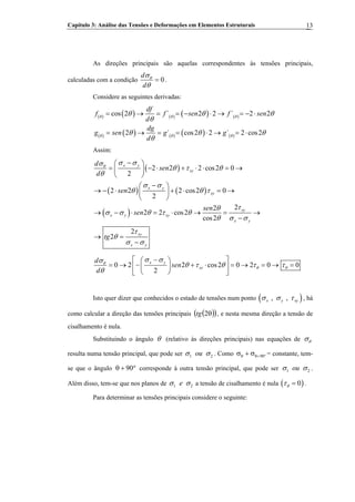 Capítulo 3: Análise das Tensões e Deformações em Elementos Estruturais 13
As direções principais são aquelas correspondentes às tensões principais,
calculadas com a condição 0
d
d
θσ
θ
= .
Considere as seguintes derivadas:
( ) ( ) ( ) ( ) ( )
( ) ( ) ( ) ( ) ( )
cos 2 ´ 2 2 ´ 2 2
2 ´ cos2 2 ´ 2 cos
df
2
f f sen f sen
d
dg
g sen g g
d
θ θ θ
θ θ θ
θ θ θ
θ
θ θ θ
θ
= → = = − ⋅ → = − ⋅
= → = = ⋅ → = ⋅
Assim:
( )
( ) ( )
( )
2 2 2 cos2 0
2
2 2 2 cos2 0
2
22
2 2 cos2
cos2
2
2
x y
xy
x y
xy
xy
x y xy
x y
xy
x y
d
sen
d
sen
sen
sen
tg
θ
σ σσ
θ τ θ
θ
σ σ
θ θ τ
τθ
σ σ θ τ θ
θ σ σ
τ
θ
σ σ
−⎛ ⎞
= − ⋅ + ⋅ ⋅ = →⎜ ⎟
⎝ ⎠
−⎛ ⎞
→ − ⋅ + ⋅ = →⎜ ⎟
⎝ ⎠
→ − ⋅ = ⋅ → = →
−
→ =
−
0 2 2 cos2 0 2 0 0
2
x y
xy
d
sen
d
θ
θ θ
σ σσ
θ τ θ τ τ
θ
−⎡ ⎤⎛ ⎞
= → − + ⋅ = → = → =⎢ ⎥⎜ ⎟
⎝ ⎠⎣ ⎦
Isto quer dizer que conhecidos o estado de tensões num ponto ( ), ,x y xyσ σ τ , há
como calcular a direção das tensões principais ( )( )θ2tg , e nesta mesma direção a tensão de
cisalhamento é nula.
Substituindo o ângulo θ (relativo às direções principais) nas equações de θσ
resulta numa tensão principal, que pode ser 1 ou 2σ σ . Como °+θθ σ+σ 90 = constante, tem-
se que o ângulo corresponde à outra tensão principal, que pode ser°+θ 90 1 2ouσ σ .
Além disso, tem-se que nos planos de 1 e 2σ σ a tensão de cisalhamento é nula .( )0θτ =
Para determinar as tensões principais considere o seguinte:
 