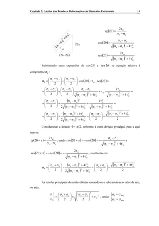 Capítulo 3: Análise das Tensões e Deformações em Elementos Estruturais 14
( )
yx
xy
tg
σ−σ
τ
=θ
2
2
2θ
2τxy
(σx -σy)(σx
-σy)
+4τxy
2
2
( )
( ) 22
4
2
xyyx
yx
cos
τ+σ−σ
σ−σ
=θ
( )
( ) 22
4
2
2
xyyx
xy
sen
τ+σ−σ
τ
=θ
Substituindo essas expressões de cos2θ e 2sen θ na equação relativa à
componente θσ :
( ) ( )
( ) ( )
( )
( ) ( )
( )
( )
( )
2
4
242
4
2
4
2
422
4
2
422
22
22
22
22
22
22
2
22
2
2222
xyyxyx
xyyx
xyyxyx
xyyx
xy
xyyx
yxyx
xyyx
xy
xy
xyyx
yxyxyx
xy
yxyx
sencos
τ+σ−σ
+⎟⎟
⎠
⎞
⎜⎜
⎝
⎛ σ+σ
=
τ+σ−σ
τ+σ−σ
+⎟⎟
⎠
⎞
⎜⎜
⎝
⎛ σ+σ
=
=
τ+σ−σ
τ
+
τ+σ−σ
σ−σ
+⎟⎟
⎠
⎞
⎜⎜
⎝
⎛ σ+σ
=
=
τ+σ−σ
τ
⋅τ+
τ+σ−σ
σ−σ
⎟⎟
⎠
⎞
⎜⎜
⎝
⎛ σ−σ
+⎟⎟
⎠
⎞
⎜⎜
⎝
⎛ σ+σ
=
=θ⋅τ+θ⋅⎟⎟
⎠
⎞
⎜⎜
⎝
⎛ σ−σ
+⎟⎟
⎠
⎞
⎜⎜
⎝
⎛ σ+σ
=σθ
Considerando a direção 2π+θ , referente à outra direção principal, para a qual
tem-se:
( )
yx
xy
tg
σ−σ
τ
=π+θ
2
2 , sendo ( ) ( )
( ) 22
4
22
xyyx
yx
coscos
τ+σ−σ
σ−σ
−=θ−=π+θ e
( ) ( )
( ) 22
4
2
22
xyyx
xy
sensen
τ+σ−σ
τ
−=θ−=π+θ , resultando em:
( )
( )
( )
2
4
242
4
2
22
22
22
xyyxyx
xyyx
xyyxyx
τ+σ−σ
−⎟⎟
⎠
⎞
⎜⎜
⎝
⎛ σ+σ
=
τ+σ−σ
τ+σ−σ
−⎟⎟
⎠
⎞
⎜⎜
⎝
⎛ σ+σ
=σθ
As tensões principais são então obtidas somando-se e subtraindo-se o valor da raiz,
ou seja:
2
1 2
2 2 2
x y x y
xy
σ σ σ σ σ
τ
σ
+ −⎫ ⎛ ⎞ ⎛ ⎞
= ± +⎬ ⎜ ⎟ ⎜ ⎟
⎝ ⎠ ⎝ ⎠⎭
, sendo
1 ma
2 mi
x
n
σ σ
σ σ
=⎧
⎨
=⎩
 