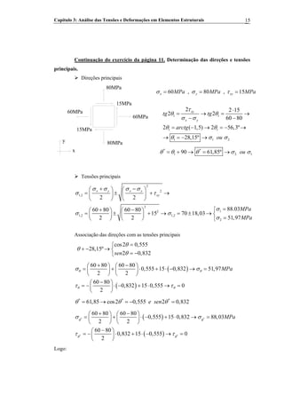 Capítulo 3: Análise das Tensões e Deformações em Elementos Estruturais 15
Continuação do exercício da página 11. Determinação das direções e tensões
principais.
Direções principais
80MPa
15MPa
60MPa
80MPa
15MPa
60MPa
y
x
60 , 80 , 15x y xyMPa MPa MPaσ σ τ= = =
1 1
1 1
1 1 2
2 2 15
2 2
60 80
2 ( 1,5) 2 56,3º
28,15º
xy
x y
tg tg
arctg
ou
τ
θ θ
σ σ
θ θ
θ σ σ
⋅
= → =
− −
→
= − → = − →
→ = − →
* *
1 290 61,85º ou 1θ θ θ σ= + → = → σ
Tensões principais
2
2
1,2
2
12
1,2 1,2
2
2 2
88.0360 80 60 80
15 70 18,03
51,972 2
x y x y
xy
MPa
MPa
σ σ σ σ
σ τ
σ
σ σ
σ
+ −⎛ ⎞ ⎛ ⎞
= ± + →⎜ ⎟ ⎜ ⎟
⎝ ⎠ ⎝ ⎠
=⎧+ −⎛ ⎞ ⎛ ⎞
= ± + → = ± → ⎨⎜ ⎟ ⎜ ⎟
=⎝ ⎠ ⎝ ⎠ ⎩
Associação das direções com as tensões principais
cos2 0,555
28,15º
2 0,832sen
θ
θ
θ
=⎧
+ − → ⎨
= −⎩
( )
( )
60 80 60 80
0,555 15 0,832 51,97
2 2
60 80
0,832 15 0,555 0
2
MPaθ θ
θ θ
σ σ
τ τ
+ −⎛ ⎞ ⎛ ⎞
= + ⋅ + ⋅ − → =⎜ ⎟ ⎜ ⎟
⎝ ⎠ ⎝ ⎠
−⎛ ⎞
= − ⋅ − + ⋅ → =⎜ ⎟
⎝ ⎠
* * *
61,85 cos2 0,555 2 0,832e senθ θ θ= → = − =
( )
( )
* *
* *
60 80 60 80
0,555 15 0,832 88,03
2 2
60 80
0,832 15 0,555 0
2
MPaθ θ
θ θ
σ σ
τ τ
+ −⎛ ⎞ ⎛ ⎞
= + ⋅ − + ⋅ → =⎜ ⎟ ⎜ ⎟
⎝ ⎠ ⎝ ⎠
−⎛ ⎞
= − ⋅ + ⋅ − → =⎜ ⎟
⎝ ⎠
Logo:
 