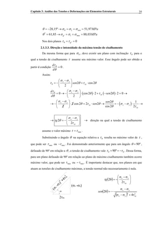 Capítulo 3: Análise das Tensões e Deformações em Elementos Estruturais 16
*
2 min
*
1 max
28,15º 51,97
61,85 88,03
MPa
MPa
θ
θ
θ σ σ σ
θ σ σ σ
= − → = = =
= → = = =
Nos dois planos * 0θ θ
τ τ= =
2.1.3.3. Direção e intensidade da máxima tensão de cisalhamento
Da mesma forma que para θσ , deve existir um plano com inclinação θτ para o
qual a tensão de cisalhamento τ assume seu máximo valor. Esse ângulo pode ser obtido a
partir d condição 0
d
d
θτ
θ
= .
Assim:
( ) ( )
( )
2 cos2
2
0 cos2 2 2 2 0
2
2 1
2 cos2 2 2
2 cos2
x y
xy
x y
xy
x y
xy x y
xy
sen
d
sen
d
sen
sen
θ
θ
σ σ
τ θ τ θ
σ στ
θ τ θ
θ
σ σ θ
θ τ θ σ σ
θ τ
−⎛ ⎞
= − + ⋅⎜ ⎟
⎝ ⎠
−⎛ ⎞
= → − ⋅ ⋅ + − ⋅ = →⎜ ⎟
⎝ ⎠
−⎛ ⎞
→ − ⋅ = ⋅ → = − − ⋅ →⎜ ⎟
⎝ ⎠ 2
2
2
x y
xy
tg
σ σ
θ
τ
⎛ ⎞−
→ = −⎜ ⎟⎟⎜
⎝ ⎠
→ direção na qual a tensão de cisalhamento
assume o valor máximo maxτ τ= .
Substituindo o ângulo θ na equação relativa a θτ resulta no máximo valor de τ ,
que pode ser maxτ ou maxτ− . Foi demonstrado anteriormente que para um ângulo 90ºθ + ,
defasado de 90º em relação a θ , a tensão de cisalhamento vale 90ºθ θτ τ+ = − . Dessa forma,
para um plano defasado de 90º em relação ao plano do máximo cisalhamento também ocorre
máximo valor, que pode ser oumáxτ máxτ− . É importante destacar que, nos planos em que
atuam as tensões de cisalhamento máximas, a tensão normal não necessariamente é nula.
2θ
2τxy
(σx -σy)
(σx
-σy)
+4τxy
2
2
( ) ⎟
⎟
⎠
⎞
⎜
⎜
⎝
⎛
τ
σ−σ
−=θ
xy
yx
tg
2
2
( )
( ) 22
4
2
xyyx
yx
sen
τ+σ−σ
σ−σ
−=θ
 