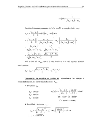 Capítulo 3: Análise das Tensões e Deformações em Elementos Estruturais 17
( )
( ) 22
4
2
2
xyyx
xy
cos
τ+σ−σ
τ
=θ
Substituindo essas expressões de cos2 2e senθ θ na equação relativa a θτ :
( ) ( )
( ) ( )
( )
( ) ( )
( )
( )
( )
2
4
42
4
4
2
42
4
2
42
22
2
22
22
22
22
2
22
2
2222
xyyx
xyyx
xyyx
xyyx
xy
xyyx
yx
xyyx
xy
xy
xyyx
yxyx
xy
yx
cossen
τ+σ−σ
=
τ+σ−σ
τ+σ−σ
=
=
τ+σ−σ
τ
+
τ+σ−σ
σ−σ
=
=
⎟⎟
⎟
⎠
⎞
⎜⎜
⎜
⎝
⎛
τ+σ−σ
τ
⋅τ+
⎟⎟
⎟
⎠
⎞
⎜⎜
⎜
⎝
⎛
τ+σ−σ
σ−σ
−⋅⎟⎟
⎠
⎞
⎜⎜
⎝
⎛ σ−σ
−=
=θ⋅τ+θ⋅⎟⎟
⎠
⎞
⎜⎜
⎝
⎛ σ−σ
−=τθ
Para o valor de , tem-se o seno positivo e o co-seno negativo. Pode-se
escrever então:
máxτ−
( ) ( )
22
4 21
22
σ−σ
±=
τ+σ−σ
±=τ=τθ
xyyx
máx
Continuação do exercício da página 11. Determinação da direção e
intensidade da máxima tensão de cisalhamento maxτ .
Direção de maxτ
( ) 6670
152
8060
2
2 ,tg
xy
yx
=⎟
⎠
⎞
⎜
⎝
⎛
⋅
−
−=
⎟
⎟
⎠
⎞
⎜
⎜
⎝
⎛
τ
σ−σ
−=θ
MPa
MPa
MPa
xy
y
x
15
80
60
=τ
=σ
=σ
°=θ→°=θ 851669332 ,,
°=°+θ=θ 8510690 ,*
Intensidade e sentido de maxτ .
2 2
2 2
max
max
60 80
15
2 2
18,03
x y
xy
MPa
σ σ
τ τ
τ
−⎛ ⎞ −⎛ ⎞
= ± + → ± + →⎜ ⎟⎜ ⎟
⎝ ⎠⎝ ⎠
= ±
 