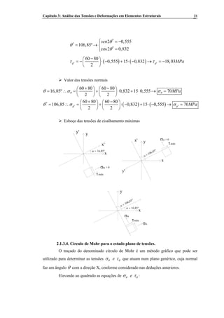 Capítulo 3: Análise das Tensões e Deformações em Elementos Estruturais 18
*
*
*
2 0,555
106,85º
cos2 0,832
sen θ
θ
θ
⎧ = −⎪
= → ⎨
=⎪⎩
( ) ( )* *
60 80
0,555 15 0,832 18,03
2
MPaθ θ
τ τ
−⎛ ⎞
= − ⋅ − + ⋅ − → = −⎜ ⎟
⎝ ⎠
Valor das tensões normais
( ) ( )* *
*
60 80 60 80
16,85º 0,832 15 0,555 70
2 2
60 80 60 80
106,85 0,832 15 0,555 70
2 2
MPa
MPa
θ θ
θ θ
θ σ σ
θ σ σ
+ −⎛ ⎞ ⎛ ⎞
= ∴ = + ⋅ + ⋅ → =⎜ ⎟ ⎜ ⎟
⎝ ⎠ ⎝ ⎠
+ −⎛ ⎞ ⎛ ⎞
= ∴ = + ⋅ − + ⋅ − → =⎜ ⎟ ⎜ ⎟
⎝ ⎠ ⎝ ⎠
Esboço das tensões de cisalhamento máximas
α = 16,85°
x
yy'
x'
τmáx
σα > 0
α = 106,85°
x
yx'
y'
τmáx
σα > 0
α = 16,85°
x
y
τmáx
σα
α = 106,85°
σα
2.1.3.4. Círculo de Mohr para o estado plano de tensões.
O traçado do denominado círculo de Mohr é um método gráfico que pode ser
utilizado para determinar as tensões eθ θσ τ que atuam num plano genérico, cuja normal
faz um ângulo θ com a direção X, conforme considerado nas deduções anteriores.
Elevando ao quadrado as equações de eθ θσ τ :
 