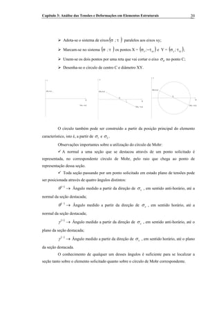 Capítulo 3: Análise das Tensões e Deformações em Elementos Estruturais 20
Adota-se o sistema de eixos( )τσ ; paralelos aos eixos xy;
Marcam-se no sistema ( )τσ ; os pontos X = ( )xyx ; τ−σ e Y = ( )xyy ;τσ ;
Unem-se os dois pontos por uma reta que vai cortar o eixo θσ no ponto C;
Desenha-se o círculo de centro C e diâmetro XY.
σ
(σy,τxy)
(σx,−τxy)
τ
σ
(σy,τxy)
C
(σx,−τxy)
τ
σ
(σy,τxy)
C
(σx,−τxy)
τ
O círculo também pode ser construído a partir da posição principal do elemento
característico, isto é, a partir de 1σ e 2σ .
Observações importantes sobre a utilização do círculo de Mohr:
A normal a uma seção que se destacou através de um ponto solicitado é
representada, no correspondente círculo de Mohr, pelo raio que chega ao ponto de
representação dessa seção.
Toda seção passando por um ponto solicitado em estado plano de tensões pode
ser posicionada através de quatro ângulos distintos:
( )
θ +
→ Ângulo medido a partir da direção de xσ , em sentido anti-horário, até a
normal da seção destacada;
( )
θ −
→ Ângulo medido a partir da direção de xσ , em sentido horário, até a
normal da seção destacada;
( )
γ +
→ Ângulo medido a partir da direção de xσ , em sentido anti-horário, até o
plano da seção destacada;
( )
γ −
→ Ângulo medido a partir da direção de xσ , em sentido horário, até o plano
da seção destacada.
O conhecimento de qualquer um desses ângulos é suficiente para se localizar a
seção tanto sobre o elemento solicitado quanto sobre o círculo de Mohr correspondente.
 