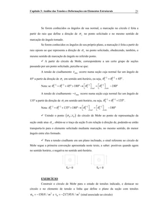 Capítulo 3: Análise das Tensões e Deformações em Elementos Estruturais 21
Se forem conhecidos os ângulos de sua normal, a marcação no circulo é feita a
partir do raio que define a direção de xσ no ponto solicitado e no mesmo sentido de
marcação do ângulo tomado.
Se forem conhecidos os ângulos do seu próprio plano, a marcação é feita a partir do
raio oposto ao que representa a direção de xσ no ponto solicitado, obedecendo, também, o
mesmo sentido de marcação do ângulo no referido ponto.
A partir do círculo de Mohr, correspondente a um certo grupo de seções
passando por um ponto solicitado, percebe-se que:
A tensão de cisalhamento maxτ ocorre numa seção cuja normal faz um ângulo de
45º a partir da direção de 1σ em sentido anti-horário, ou seja,
( ) ( )
3 1 45ºθ θ+ +
= + .
Nota: se ( ) ( ) ( ) ( )
3 1 3 3
.
45º 180º 180º
real calc
θ θ θ θ+ + + +
⎡ ⎤ ⎡ ⎤= + > → = −⎣ ⎦ ⎣ ⎦
A tensão de cisalhamento maxτ− ocorre numa seção cuja normal faz um ângulo de
135º a partir da direção de 1σ em sentido anti-horário, ou seja,
( ) ( )
4 1 135ºθ θ+ +
= + .
Nota: ( ) ( ) ( ) ( )
4 1 4 4
.
135º 180º 180º
real calc
θ θ θ θ+ + + +
⎡ ⎤ ⎡ ⎤= + > → = −⎣ ⎦ ⎣ ⎦
Unindo o ponto ( );θ θσ τ do círculo de Mohr ao ponto de representação da
seção onde atua xσ , obtém-se o traço da seção S em relação à direção de, podendo-se então
transporta-lo para o elemento solicitado mediante marcação, no mesmo sentido, do menor
ângulo entre eles formado.
Para a tensão cisalhante em um plano inclinado, o sinal referente ao círculo de
Mohr segue a primeira convenção apresentada neste texto, a saber: positivas quando agem
no sentido horário, e negativa no sentido anti-horário.
θτ > 0 θτ < 0
EXERCÍCIO
Construir o círculo de Mohr para o estado de tensões indicado, e destacar no
círculo e no elemento de tensão a linha que define o plano da seção com tensões
e (sinal associado ao círculo)2
150 m/N−=σθ
2
95217 m/N,−=τθ
 