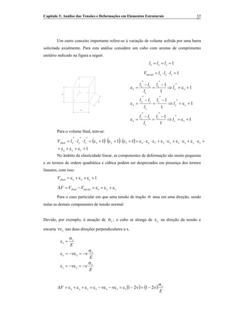 Capítulo 3: Análise das Tensões e Deformações em Elementos Estruturais 32
Um outro conceito importante refere-se à variação de volume sofrida por uma barra
solicitada axialmente. Para esta análise considere um cubo com arestas de comprimento
unitário indicado na figura a seguir.
1=== zyx lll
1=⋅⋅= zyxinicial lllV
1
1
1
1
1
1
1
1
1
+ε=
′
⇒
−
′
=
−
′
=ε
+ε=
′
⇒
−
′
=
−
′
=ε
+ε=
′
⇒
−
′
=
−
′
=ε
zz
z
z
zz
x
yy
y
y
yy
y
xx
x
x
xx
x
l
l
l
ll
l
l
l
ll
l
l
l
ll
1
1
1
Para o volume final, tem-se:
( ) ( ) ( )
1
111
+ε+ε+ε+
+ε⋅ε+ε⋅ε+ε⋅ε+ε⋅ε⋅ε=+ε⋅+ε⋅+ε=
′
⋅
′
⋅
′
=
zyx
zyzxyxzyxzyxzyxfinal lllV
No âmbito da elasticidade linear, as componentes de deformação são muito pequenas
e os termos de ordem quadrática e cúbica podem ser desprezados em presença dos termos
lineares, com isso:
1+ε+ε+ε= zyxfinalV
zyxinicialfinal VVV ε+ε+ε=−=Δ
Para o caso particular em que uma tensão de tração σ atua em uma direção, sendo
nulas as demais componentes de tensão normal:
Devido, por exemplo, à atuação de xσ ; o cubo se alonga de xε na direção da tensão e
encurta nas duas direções perpendiculares a x.xνε
E
E
E
x
xz
x
xy
x
x
σ
ν−=νε−=ε
σ
ν−=νε−=ε
σ
=ε
( ) ( )
E
V x
xxxxzyx
σ
ν−=ν−ε=νε−νε−ε=ε+ε+ε=Δ 2121
 