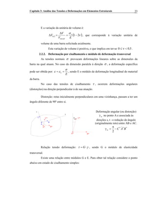 Capítulo 3: Análise das Tensões e Deformações em Elementos Estruturais 33
E a variação da unitária de volume é:
( ) ( ν )σ
21−=
Δ
=Δ
EV
V
V x
inicial
u , que corresponde à variação unitária de
volume de uma barra solicitada axialmente.
Esta variação de volume é positiva, o que implica em ter-se .500 ,<ν≤
2.2.2. Deformação por cisalhamento e módulo de deformação transversal
As tensões normais σ provocam deformações lineares sobre as dimensões da
barra na qual atuam. No caso da dimensão paralela à direção σ , a deformação específica
pode ser obtida por: L
E
σ
ε ε= = , sendo E o módulo de deformação longitudinal do material
da barra.
No caso das tensões de cisalhamento τ , ocorrem deformações angulares
(distorções) na direção perpendicular à de sua atuação.
Distorção: retas inicialmente perpendiculares em uma vizinhança, passam a ter um
ângulo diferente de 90º entre si.
A
Deformação angular (ou distorção)
stγ no ponto A e associada às
direções s, t → redução do ângulo
(originalmente reto) entre AB e AC.
***
2
BACst
)
−
π
=γ
A*
t
s
st
γ
B
C C*C*
B*
A* B*
Relação tensão deformação: Gτ γ= ⋅ , sendo G o módulo de elasticidade
transversal.
Existe uma relação entre módulos G e E. Para obter tal relação considere o ponto
abaixo em estado de cisalhamento simples:
 