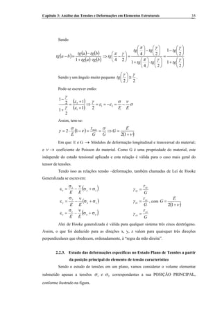 Capítulo 3: Análise das Tensões e Deformações em Elementos Estruturais 35
Sendo
( ) ( ) ( )
( ) ( )btgatg
btgatg
batg
⋅+
−
=−
1
⎟
⎠
⎞
⎜
⎝
⎛
+
⎟
⎠
⎞
⎜
⎝
⎛
−
=
⎟
⎠
⎞
⎜
⎝
⎛
⋅⎟
⎠
⎞
⎜
⎝
⎛
+
⎟
⎠
⎞
⎜
⎝
⎛
−⎟
⎠
⎞
⎜
⎝
⎛
=⎟
⎠
⎞
⎜
⎝
⎛
−⇒
2
1
2
1
24
1
24
24 γ
γ
γπ
γπ
γπ
tg
tg
tgtg
tgtg
tg
Sendo γ um ângulo muito pequeno
22
γγ
≅⎟
⎠
⎞
⎜
⎝
⎛
tg .
Pode-se escrever então:
( )
( )
σ
νσ
εε
γ
ε
ε
γ
γ
EE
−=−==⇒
+
+
=
+
−
21
1
2
21
1
2
1
2
1
Assim, tem-se:
( )
( )ν
στ
ν
σ
γ
+
=⇒==−⋅=
12
12
E
G
GGE
máx
Em que: E e G → Módulos de deformação longitudinal e transversal do material;
e ν → coeficiente de Poisson do material. Como G é uma propriedade do material, este
independe do estado tensional aplicado e esta relação é válida para o caso mais geral do
tensor de tensões.
Tendo isso as relações tensão –deformação, também chamadas de Lei de Hooke
Generalizada se escrevem:
( )
( )
( )yx
z
z
zx
y
y
zy
x
x
EE
EE
EE
σ+σ
ν
−
σ
=ε
σ+σ
ν
−
σ
=ε
σ+σ
ν
−
σ
=ε
G
G
G
yz
yz
xz
xz
xy
xy
τ
γ
τ
γ
τ
γ
=
=
=
, com
( )ν+
=
12
E
G
Alei de Hooke generalizada é válida para qualquer sistema três eixos dextrógeno.
Assim, o que foi deduzido para as direções x, y, z valem para quaisquer três direções
perpendiculares que obedecem, ordenadamente, à “regra da mão direita”.
2.2.3. Estudo das deformações específicas no Estado Plano de Tensões a partir
da posição principal do elemento de tensão característico
Sendo o estudo de tensões em um plano, vamos considerar o volume elementar
submetido apenas a tensões 1 e 2σ σ correspondentes a sua POSIÇÃO PRINCIPAL,
conforme ilustrado na figura.
 
