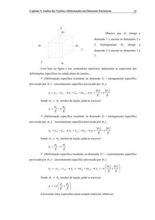Capítulo 3: Análise das Tensões e Deformações em Elementos Estruturais 36
Observe que 1σ alonga a
dimensão 1 e encurta as dimensões 2 e
3. Analogamente 2σ alonga a
dimensão 2 e encurta as dimensões 1 e
3.
2
1
3
σ2
σ1σ1
σ
Com base na figura e nos comentários anteriores, deduzamos as expressões das
deformações específicas no estado plano de tensões:
(Deformação específica resultante na dimensão 1) = (alongamento específico
provocado por 1σ ) – (encurtamento específico provocado por 2σ ).
1 2
1 1 2 1 1 2 1L T L L
E E
σ σ
ε ε ε ε ε νε ε ν= − → = − → = −
Sendo 1 e 2σ σ tensões de tração, pode-se escrever:
1 2
1
E E
σ σ
ε ν= −
(Deformação específica resultante na dimensão 2) = (alongamento específico
provocado por 2σ ) – (encurtamento específico provocado por 1σ ).
2 1
2 2 1 2 2 1 1L T L L
E E
σ σ
ε ε ε ε ε νε ε ν= − → = − → = −
Sendo 1 e 2σ σ tensões de tração, pode-se escrever:
2 1
1
E E
σ σ
ε ν= −
(Deformação específica resultante na dimensão 3) = - (encurtamento específico
provocado por 2σ ) – (encurtamento específico provocado por 1σ ).
1 2
3 1 2 3 1 2 1T T L L
E E
σ σ
ε ε ε ε νε νε ε ν
⎛ ⎞
= − − → = − − → = − +⎜ ⎟
⎝ ⎠
Sendo 1 e 2σ σ tensões de tração, pode-se escrever:
1 2
1
E E
σ σ
ε ν
⎛ ⎞
= − +⎜ ⎟
⎝ ⎠
Escrevendo estas expressões numa notação matricial, obtém-se:
 