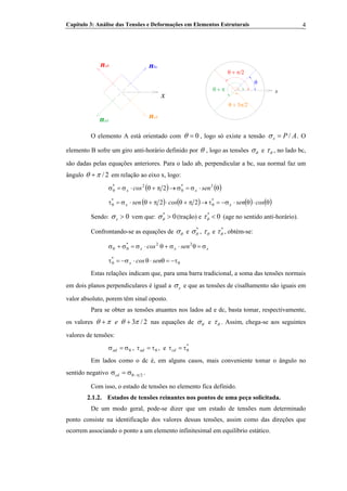 Capítulo 3: Análise das Tensões e Deformações em Elementos Estruturais 4
x
nbcnab
x
θ
θ + π/2
nad
ncd
θ + π
θ + 3π/2
O elemento A está orientado com 0θ = , logo só existe a tensão /x P Aσ = . O
elemento B sofre um giro anti-horário definido por θ , logo as tensões θσ e θτ , no lado bc,
são dadas pelas equações anteriores. Para o lado ab, perpendicular a bc, sua normal faz um
ângulo / 2θ π+ em relação ao eixo x, logo:
( ) ( )θ⋅σ=σ→π+θ⋅σ=σ θθ
2*2*
2 sencos xx
( ) ( ) ( ) (θ⋅θ⋅σ−=τ→π+θ⋅π+θ⋅σ=τ θθ cossencossen xx
**
22 )
Sendo: 0xσ > vem que: (tração) e*
0θσ > *
0θτ < (age no sentido anti-horário).
Confrontando-se as equações de θσ e *
θσ , θτ e *
θτ , obtém-se:
xxx
*
sencos σ=θ⋅σ+θ⋅σ=σ+σ θθ
22
θθ τ−=θ⋅θ⋅σ−=τ sencosx
*
Estas relações indicam que, para uma barra tradicional, a soma das tensões normais
em dois planos perpendiculares é igual a xσ e que as tensões de cisalhamento são iguais em
valor absoluto, porem têm sinal oposto.
Para se obter as tensões atuantes nos lados ad e dc, basta tomar, respectivamente,
os valores 3 / 2eθ π θ π+ + nas equações de θσ e θτ . Assim, chega-se aos seguintes
valores de tensões:
θσ=σad , , eθτ=τad
*
cd θτ=τ
Em lados como o dc é, em alguns casos, mais conveniente tomar o ângulo no
sentido negativo 2π−θσ=σcd .
Com isso, o estado de tensões no elemento fica definido.
2.1.2. Estados de tensões reinantes nos pontos de uma peça solicitada.
De um modo geral, pode-se dizer que um estado de tensões num determinado
ponto consiste na identificação dos valores dessas tensões, assim como das direções que
ocorrem associando o ponto a um elemento infinitesimal em equilíbrio estático.
 