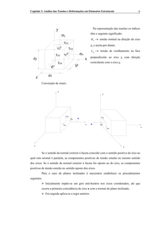 Capítulo 3: Análise das Tensões e Deformações em Elementos Estruturais 6
Na representação das tensões os índices
têm o seguinte significado:
x
y
z
σy
σx
σz
τyx
τyz
τxz
τxy
τzx
τzy
dzdx
dy
xσ → tensão normal na direção do eixo
x, e assim por diante.
xyτ → tensão de cisalhamento na face
perpendicular ao eixo x com direção
coincidente com o eixo y.
Convenção de sinais:
σx
τxz
τxy
x
y
z
N
τxz
τxy
N σx
x
z
y
Se o sentido da normal exterior à faceta coincidir com o sentido positivo do eixo ao
qual esta normal é paralela, as componentes positivas de tensão estarão no mesmo sentido
dos eixos. Se o sentido da normal exterior à faceta for oposto ao do eixo, as componentes
positivas de tensão estarão no sentido oposto dos eixos.
Para o caso de planos inclinados é necessário estabelecer os procedimentos
seguintes:
Inicialmente impõe-se um giro anti-horário nos eixos coordenados, até que
ocorra a primeira coincidência do eixo x com a normal do plano inclinado;
Em seguida aplica-se a regra anterior.
 