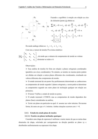 Capítulo 3: Análise das Tensões e Deformações em Elementos Estruturais 8
y
τyx
xy
A
y
x
τ
σx
σy
σx
τyx
xyτ
dx
dy
Fazendo o equilíbrio à rotação em relação ao eixo
do elemento (ponto A) obtém-se:
0
2 2
0
2 2
1 1 1 1
0
2 2 2 2
A xy yx
xy yx
xy yx xy yx
xy yx
dx dy
M dy dz dx dz
dx dy
dy dz dx dz
τ τ
τ τ
τ τ τ τ
τ τ
= → ⋅ ⋅ ⋅ − ⋅ ⋅ ⋅ +
+ ⋅ ⋅ ⋅ − ⋅ ⋅ ⋅ = →
→ ⋅ − ⋅ + ⋅ − ⋅ = →
→ =
∑
De modo análogo obtém-se: xz zx yz ze yτ τ τ τ= =
Com isso, o tensor de tensões T se torna simétrico:
[ ]
⎥
⎥
⎥
⎦
⎤
⎢
⎢
⎢
⎣
⎡
σττ
τστ
ττσ
=β
zyzxz
yzyxy
xzxyx
T , de modo que o número de componentes de tensão no volume
elementar se reduz a 6.
Observações:
Essa análise de tensões foi feita em relação a planos ortogonais coordenados
(paralelos aos eixos coordenados). No entanto, as tensões no mesmo ponto podem
ser obtidas em relação a outros planos diferentes dos coordenados, resultando em
valores diferentes das componentes de tensão;
O estado tensional de um ponto fica perfeitamente determinado se conhecermos
as componentes de tensão segundo 3 planos ortogonais, e assim pode-se determinar
as componentes segundo um outro plano de inclinação qualquer em relação aos
primeiros;
O tensor T define o estado de tensão no ponto;
O estado tensional é ÚNICO, mas as componentes de tensão dependem dos
planos (base) considerados na análise;
Existe um plano em particular no qual σ assume seu valor máximo. Da mesma
forma, há outro em que σ é mínimo. Ambas situações ocorrem com τ =0.
2.1.3. Estudo do estado plano de tensões
2.1.3.1. Tensões em planos inclinados quaisquer
Considere uma chapa de espessura h uniforme e muito menor do que as outras duas
dimensões da chapa, solicitada por carregamentos na direção paralela ao plano xy e
distribuídos uniformemente na espessura h da chapa.
 