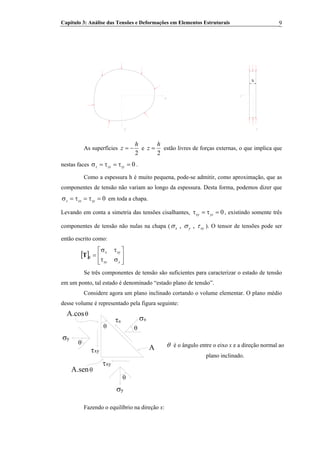 Capítulo 3: Análise das Tensões e Deformações em Elementos Estruturais 9
y
x
y
z
h
As superfícies
2
h
z −= e
2
h
z = estão livres de forças externas, o que implica que
nestas faces .0=τ=τ=σ zyzxz
Como a espessura h é muito pequena, pode-se admitir, como aproximação, que as
componentes de tensão não variam ao longo da espessura. Desta forma, podemos dizer que
em toda a chapa.0=τ=τ=σ zyzxz
Levando em conta a simetria das tensões cisalhantes, , existindo somente três
componentes de tensão não nulas na chapa (
0=τ=τ yzxy
, ,x y xyσ σ τ ). O tensor de tensões pode ser
então escrito como:
[ ] ⎥
⎦
⎤
⎢
⎣
⎡
στ
τσ
=β
yxy
xyx
T
Se três componentes de tensão são suficientes para caracterizar o estado de tensão
em um ponto, tal estado é denominado “estado plano de tensão”.
Considere agora um plano inclinado cortando o volume elementar. O plano médio
desse volume é representado pela figura seguinte:
σθ
θ
θ
θ
θ
σy
σy
τθ
xyτ
xyτ
A.senθ
A θ é o ângulo entre o eixo x e a direção normal ao
plano inclinado.
Fazendo o equilíbrio na direção x:
 