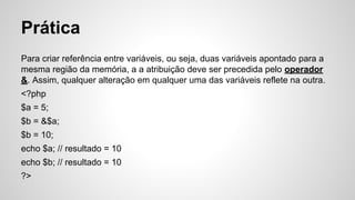 Prática
Para criar referência entre variáveis, ou seja, duas variáveis apontado para a
mesma região da memória, a a atribuição deve ser precedida pelo operador
&. Assim, qualquer alteração em qualquer uma das variáveis reflete na outra.
<?php
$a = 5;
$b = &$a;
$b = 10;
echo $a; // resultado = 10
echo $b; // resultado = 10
?>
 