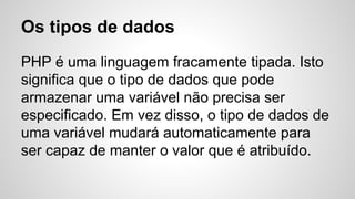 Os tipos de dados
PHP é uma linguagem fracamente tipada. Isto
significa que o tipo de dados que pode
armazenar uma variável não precisa ser
especificado. Em vez disso, o tipo de dados de
uma variável mudará automaticamente para
ser capaz de manter o valor que é atribuído.
 