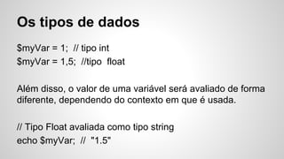 Os tipos de dados
$myVar = 1; // tipo int
$myVar = 1,5; //tipo float
Além disso, o valor de uma variável será avaliado de forma
diferente, dependendo do contexto em que é usada.
// Tipo Float avaliada como tipo string
echo $myVar; // "1.5"
 