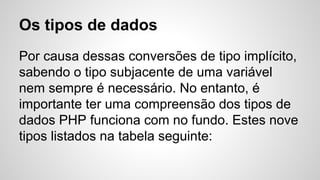 Por causa dessas conversões de tipo implícito,
sabendo o tipo subjacente de uma variável
nem sempre é necessário. No entanto, é
importante ter uma compreensão dos tipos de
dados PHP funciona com no fundo. Estes nove
tipos listados na tabela seguinte:
Os tipos de dados
 