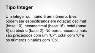 Tipo Integer
Um integer ou inteiro é um número. Eles
podem ser especificados em notação decimal
(base 10), hexadecimal (base 16), octal (base
8) ou binário (base 2). Números hexadecimais
são precedidos com um "0x", octal com "0" e
os números binários com "0b".
 