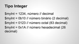 Tipo Integer
$myInt = 1234, número // decimal
$myInt = 0b10 // número binário (2 decimal)
$myInt = 0123 // número octal (83 decimal)
$myInt = 0x1A // número hexadecimal (26
decimal)
 