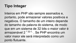 Tipo Integer
Inteiros em PHP são sempre assinados e,
portanto, pode armazenar valores positivos e
negativos. O tamanho de um inteiro depende
do tamanho da palavra do sistema, de modo
que em um sistema de 32 bits o maior valor é
armazenável 2 ^ 32-1.
. Se PHP encontra um
valor maior ele será interpretado como um
ponto flutuante.
 