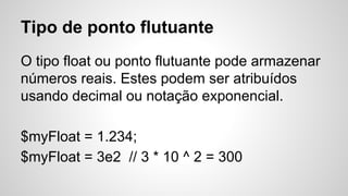 Tipo de ponto flutuante
O tipo float ou ponto flutuante pode armazenar
números reais. Estes podem ser atribuídos
usando decimal ou notação exponencial.
$myFloat = 1.234;
$myFloat = 3e2 // 3 * 10 ^ 2 = 300
 