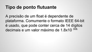 Tipo de ponto flutuante
A precisão de um float é dependente de
plataforma. Comumente o formato IEEE 64-bit
é usado, que pode conter cerca de 14 dígitos
decimais e um valor máximo de 1.8x10 308.
 