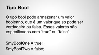 Tipo Bool
O tipo bool pode armazenar um valor
booleano, que é um valor que só pode ser
verdadeira ou falsa. Esses valores são
especificados com “true” ou “false”.
$myBoolOne = true;
$myBoolTwo = false;
 