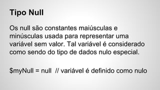 Tipo Null
Os null são constantes maiúsculas e
minúsculas usada para representar uma
variável sem valor. Tal variável é considerado
como sendo do tipo de dados nulo especial.
$myNull = null // variável é definido como nulo
 