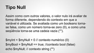 Tipo Null
Assim como com outros valores, o valor nulo irá avaliar de
forma diferente, dependendo do contexto em que a
variável é utilizada. Se avaliada como um booleano torna-
se falsa, como um número torna-se zero (0), e como uma
seqüência torna-se uma cadeia vazia ("").
$myInt = $myNull + 0 // contexto numérico (0)
$myBool = $myNull == true; //contexto bool (false)
echo $myNull; // contexto string ("")
 
