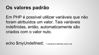 Os valores padrão
Em PHP é possível utilizar variáveis ​​que não
foram atribuídos um valor. Tais variáveis ​​
indefinidas, então, automaticamente são
criados com o valor nulo.
echo $myUndefined; // variável é definida como null
 