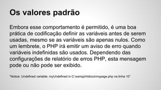 Os valores padrão
Embora esse comportamento é permitido, é uma boa
prática de codificação definir as variáveis ​​antes de serem
usadas, mesmo se as variáveis ​​são apenas nulos. Como
um lembrete, o PHP irá emitir um aviso de erro quando
variáveis ​​indefinidas são usados. Dependendo das
configurações de relatório de erros PHP, esta mensagem
pode ou não pode ser exibido.
“Notice: Undefined variable: myUndefined in C:xampphtdocsmypage.php na linha 10”
 