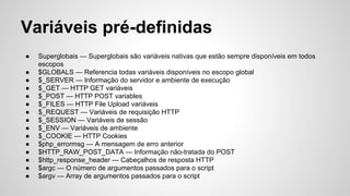 Variáveis pré-definidas
● Superglobais — Superglobais são variáveis nativas que estão sempre disponíveis em todos
escopos
● $GLOBALS — Referencia todas variáveis disponíveis no escopo global
● $_SERVER — Informação do servidor e ambiente de execução
● $_GET — HTTP GET variáveis
● $_POST — HTTP POST variables
● $_FILES — HTTP File Upload variáveis
● $_REQUEST — Variáveis de requisição HTTP
● $_SESSION — Variáveis de sessão
● $_ENV — Variáveis de ambiente
● $_COOKIE — HTTP Cookies
● $php_errormsg — A mensagem de erro anterior
● $HTTP_RAW_POST_DATA — Informação não-tratada do POST
● $http_response_header — Cabeçalhos de resposta HTTP
● $argc — O número de argumentos passados para o script
● $argv — Array de argumentos passados para o script
 