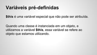 Variáveis pré-definidas
$this é uma variável especial que não pode ser atribuída.
Quando uma classe é instanciada em um objeto, e
utilizamos a variável $this, essa variável se refere ao
objeto que estamos utilizando.
 