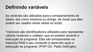 Definindo variáveis
As variáveis ​​são utilizados para o armazenamento de
dados, tais como números ou strings, de modo que eles
podem ser usados ​​várias vezes no script.
“Variáveis são identificadores utilizados para representar
valores mutáveis e voláteis, que só existem durante a
execução do programa. Elas são armazenadas na
memória RAM e seu conteúdo é destruído após a
execução do programa.”(PHP OO Pablo Dall'oglio)
 