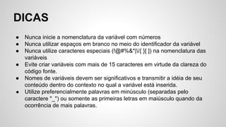 DICAS
● Nunca inicie a nomenclatura da variável com números
● Nunca utilizar espaços em branco no meio do identificador da variável
● Nunca utilize caracteres especiais (!@#%&*|/{ }[ ]) na nomenclatura das
variáveis
● Evite criar variáveis com mais de 15 caracteres em virtude da clareza do
código fonte.
● Nomes de variáveis devem ser significativos e transmitir a idéia de seu
conteúdo dentro do contexto no qual a variável está inserida.
● Utilize preferencialmente palavras em minúsculo (separadas pelo
caractere "_") ou somente as primeiras letras em maiúsculo quando da
ocorrência de mais palavras.
 