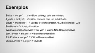 Exemplos
$4site = 'not yet'; // inválido; começa com um número
$_4site = 'not yet'; // válido; começa com um sublinhado
$täyte = 'mansikka'; // válido; 'ä' é um caracter ASCII (extendido) 228
$vari#avel = 'not yet'; // inválido
$variaveldobotaodeenviar = 'not yet'; // Válido Não Recomendável
$btn_enviar = 'not yet'; // Válido Recomendável
$btnEnviar = 'not yet'; // Válido Recomendável
$botaoenviar = 'not yet'; // inválido
 