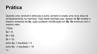 Prática
Quando uma variável é atribuída a outra, sempre é criada uma nova área de
armazenamento na memória. Veja neste exemplo que, apesar de $b receber o
mesmo conteúdo de $a, após qualquer modificação em $b, $a continua com o
mesmo valor.
<?php
$a = 5;
$b = $a;
$b = 10;
echo $a; // resultado = 5
echo $b; // resultado = 10
?>
 