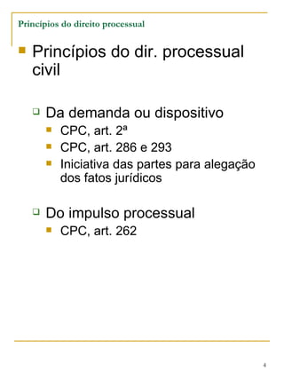 Princípios do direito processual Princípios do dir. processual civil Da demanda ou dispositivo CPC, art. 2ª CPC, art. 286 e 293 Iniciativa das partes para alegação dos fatos jurídicos Do impulso processual CPC, art. 262 