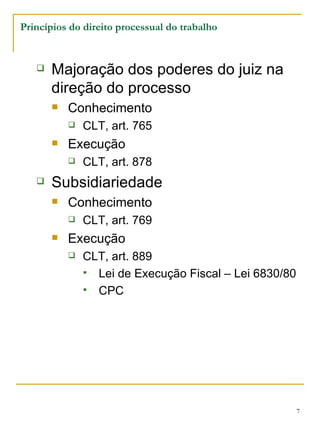 Princípios do direito processual do trabalho Majoração dos poderes do juiz na direção do processo Conhecimento CLT, art. 765 Execução CLT, art. 878 Subsidiariedade Conhecimento CLT, art. 769 Execução CLT, art. 889 Lei de Execução Fiscal – Lei 6830/80 CPC 