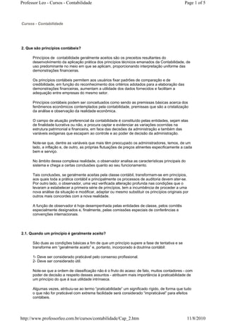 Professor Leo - Cursos - Contabilidade                                                          Page 1 of 5



Cursos - Contabilidade




2. Que são princípios contábeis?

      Princípios de contabilidade geralmente aceitos são os preceitos resultantes do
      desenvolvimento da aplicação prática dos princípios técnicos emanados da Contabilidade, de
      uso predominante no meio em que se aplicam, proporcionando interpretação uniforme das
      demonstrações financeiras.

      Os princípios contábeis permitem aos usuários fixar padrões de comparação e de
      credibilidade, em função do reconhecimento dos critérios adotados para a elaboração das
      demonstrações financeiras, aumentam a utilidade dos dados fornecidos e facilitam a
      adequação entre empresas do mesmo setor.

      Princípios contábeis podem ser conceituados como sendo as premissas básicas acerca dos
      fenômenos econômicos contemplados pela contabilidade, premissas que são a cristalização
      da análise e observação da realidade econômica.

      O campo de atuação preferencial da contabilidade é constituído pelas entidades, sejam elas
      de finalidade lucrativa ou não, e procura captar e evidenciar as variações ocorridas na
      estrutura patrimonial e financeira, em face das decisões da administração e também das
      variáveis exógenas que escapam ao controle e ao poder de decisão da administração.

      Note-se que, dentre as variáveis que mais têm preocupado os administradores, temos, de um
      lado, a inflação e, de outro, as próprias flutuações de preços atinentes especificamente a cada
      bem e serviço.

      No âmbito dessa complexa realidade, o observador analisa as características principais do
      sistema e chega a certas conclusões quanto ao seu funcionamento.

      Tais conclusões, se geralmente aceitas pela classe contábil, transformam-se em princípios,
      aos quais toda a prática contábil e principalmente os processos de auditoria devem ater-se.
      Por outro lado, o observador, uma vez verificada alteração profunda nas condições que o
      levaram a estabelecer a primeira série de princípios, tem a incumbência de proceder a uma
      nova análise da situação e modificar, adaptar ou mesmo substituir os princípios originais por
      outros mais concordes com a nova realidade.

      A função de observador é hoje desempenhada pelas entidades de classe, pelos comitês
      especialmente designados e, finalmente, pelas comissões especiais de conferências e
      convenções internacionais.




2.1. Quando um princípio é geralmente aceito?

      São duas as condições básicas a fim de que um princípio supere a fase de tentativa e se
      transforme em “geralmente aceito” e, portanto, incorporado à doutrina contábil:

      1- Deve ser considerado praticável pelo consenso profissional.
      2- Deve ser considerado útil.

      Note-se que a ordem de classificação não é o fruto do acaso: de fato, muitos contadores - com
      poder de decisão a respeito desses assuntos - atribuem mais importância à praticabilidade de
      um princípio do que à sua utilidade intrínseca.

      Algumas vezes, atribuiu-se ao termo “praticabilidade” um significado rígido, de forma que tudo
      o que não for praticável com extrema facilidade será considerado “impraticável” para efeitos
      contábeis.




http://www.professorleo.com.br/cursos/contabilidade/Cap_2.htm                                     11/8/2010
 