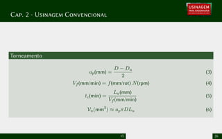 Cap. 2 - Usinagem Convencional
Torneamento
ap(mm) =
D − Du
2
(3)
Vf (mm/min) = f(mm/rot) N(rpm) (4)
tc(min) =
Lu(mm)
Vf (mm/min)
(5)
Vu(mm3
) ≈ apπDLu (6)
15 26
 