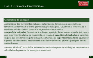 Cap. 2 - Usinagem Convencional
Cinemática da usinagem
A cinemática dos movimentos efetuados pela máquina-ferramenta e a geometria da
ferramenta determinam a forma geométrica gerada na peça. Usualmente, considera-se o
movimento da ferramenta como se a peça estivesse estacionária.
A superfície usinada é formada de acordo com a posição da ferramenta em relação à peça e
com o movimento relativo da ferramenta em relação à superfície de trabalho, a superfície
da peça que será removida pela usinagem. É chamada de superfície transitória aquela que
é gerada pela ferramenta mas que será usinada novamente na próxima passagem de uma
aresta de corte.
A norma ABNT/ISO 3002 define a nomenclatura de usinagem e inclui direções, movimentos e
velocidades do processo de usinagem convencional
1 26
 